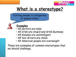What is a stereotype?
    ‘Putting people in categories
           or pigeon holes’

       Examples
      • All doctors are male
      • All Irish are stupid and drink Guinness
      • All blondes are unintelligent
      • All taxi drivers are Asian
      • All American people are overweight
These are examples of common stereotypes that
we should challenge.
 