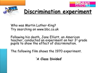 Discrimination experiment

Who was Martin Luther-King?
Try searching on www.bbc.co.uk

Following his death, Jane Elliott, an American
teacher, conducted an experiment on her 3rd grade
pupils to show the effect of discrimination.

The following film shows the 1970 experiment.

                ‘A Class Divided’
 