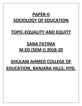 PAPER-II
SOCIOLOGY OF EDUCATION
TOPIC-EQUALITY AND EQUITY
SANA FATIMA
M.ED (SEM-I) 2018-20
GHULAM AHMED COLLEGE OF
EDUCATION, BANJARA HILLS, HYD.
 