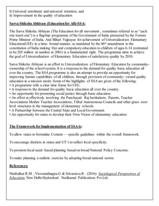 I) Universal enrolment and universal retention, and
ii) Improvement in the quality of education
Sarva Shiksha Abhiyan (Educationfor All)-SSA:
The Sarva Shiksha Abhiyan (The Education for all movement , sometimes referred to as “each
one teach one”) is a flagship programme of the Government of India pioneered by the Former
Prime Minister of India, Atal Bihari Vajpayee for achievement of Universalization Elementary
Education(UEE) in a time- bound manner, as mandated by the 86th amendment to the
constitution of India making free and compulsory education to children of ages 6-14 (estimated
to be 205 million in number in 2001) is a fundamental right. The programme aims to achieve
the goal of Universalization of Elementary Education of satisfactory quality by 2010.
Sarva Shiksha Abhiyan is an effort to Universalization of Elementary Education by community-
ownership of the school system. It is a responseto the demand for quality basic education all
over the country. The SSA programme is also an attempt to provide an opportunity for
improving human capabilities of all children, through provision of community- owned quality
education in a mission mode. Some of the highlights of SSAare given of the following:
• A programme with a clear time frame for UEE.
• A responseto the demand for quality basic education all over the country.
• An opportunity for promoting social justice through basic education.
• An effort at effectively involving the Panchayati Raj Institutions. Parents, Teacher
Associations Mother Teacher Associations, Tribal Autonomous Councils and other grass -root
level structures in the management of elementary schools.
• A Partnership between the Central State and Local Government.
• An opportunity for states to develop their Own Vision of elementary education.
The Framework forImplementation of SSA is:
To allow states to formulate Content — specific guidelines within the overall framework.
To encourage districts in states and UT’s to reflect local specificity.
To promote local need- based planning based on broad National Policy Concerns.
To make planning a realistic exercise by adopting broad national norms.
References:
Nimbalkar.R.M , Viswanathappa.G & Srivastava.R . (2016). Sociological Perspectives of
Education. New Delhi-Hyderabad: Neelkamal Publications Pvt.Ltd.
 