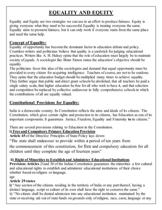 EQUALITY AND EQUITY
Equality and Equity are two strategies we can use in an effort to produce fairness. Equity is
giving everyone what they need to be successful. Equality is treating everyone the same.
Equality aims to promote fairness, but it can only work if everyone starts from the same place
and need the same help.
Concept of Equality:
Equality of opportunity has becomethe dominant factor in education debate and policy.
Countless writers and politicians believe that quality is a yardstick for judging educational
practices. Writers like A. H. Halsey opine that the role of education must largely be to maintain
society of equals. A sociologist like Brian Simon states the education’s objective should be
equality.
The politicians favor this idea of the sociologists and demand that equal opportunity must be
provided to every citizen for acquiring intelligence. Teachers of course, are not to be outdone.
They opine that the education budget should be multiplied many times to achieve equality.
They further argue that public and direct grant schools be abolished, that all teachers be paid a
single salary scale, that higher education be free for all who wish to have it, and that selection
and competition be replaced by collective endeavour in fully comprehensive schools in which
the contributions of all are equally valued.
Constitutional Provisions for Equality:
India is a democratic country. Its Constitution reflects the aims and ideals of its citizens. The
Constitution, which gives certain rights and protection to its citizens, has Education as one of its
important components. It guarantees Justice, Freedom, Equality and Fraternity to its citizens.”
There are several provisions relating to Education in the Constitution.
i) Free and Compulsory Primary Education Provision
Article 45 of the Directive Principles of State Policy lays down:
“The state shall endeavour to provide within a period of ten years from
the commencement of this constitution, for free and compulsory education for all
children until they complete the age of fourteen years”
ii) Right of Minorities to Establishand Administer Educational Institutions
Provision: Articles 21and 30 of the Indian Constitution guarantees the minorities a few cultural
and educational rights to establish and administer educational institutions of their choice
whether based on religion or language.
age
Article 29 states
i) “Any section of the citizens residing in the territory of India or any part thereof, having a
distinct language, script or culture of its own shall have the right to conserve the same.”
ii) “No citizen shall be denied admission into any educational institution maintained by the
state or receiving aid out of state funds on grounds only of religion, race, caste, language or any
 
