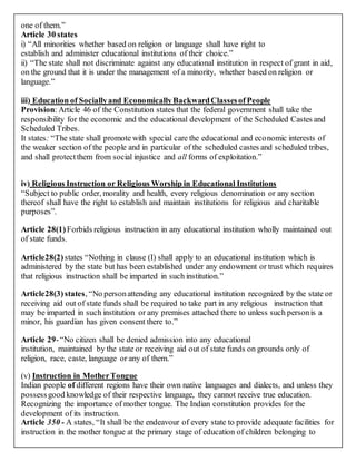 one of them.”
Article 30 states
i) “All minorities whether based on religion or language shall have right to
establish and administer educational institutions of their choice.”
ii) “The state shall not discriminate against any educational institution in respect of grant in aid,
on the ground that it is under the management of a minority, whether based on religion or
language.”
iii) Education of Sociallyand EconomicallyBackwardClassesof People
Provision: Article 46 of the Constitution states that the federal government shall take the
responsibility for the economic and the educational development of the Scheduled Castes and
Scheduled Tribes.
It states: “The state shall promote with special care the educational and economic interests of
the weaker section of the people and in particular of the scheduled castes and scheduled tribes,
and shall protectthem from social injustice and all forms of exploitation.”
iv) Religious Instruction or Religious Worship in Educational Institutions
“Subject to public order, morality and health, every religious denomination or any section
thereof shall have the right to establish and maintain institutions for religious and charitable
purposes”.
Article 28(1) Forbids religious instruction in any educational institution wholly maintained out
of state funds.
Article28(2) states “Nothing in clause (I) shall apply to an educational institution which is
administered by the state but has been established under any endowment or trust which requires
that religious instruction shall be imparted in such institution.”
Article28(3)states, “No personattending any educational institution recognized by the state or
receiving aid out of state funds shall be required to take part in any religious instruction that
may be imparted in such institution or any premises attached there to unless such personis a
minor, his guardian has given consent there to.”
Article 29-“No citizen shall be denied admission into any educational
institution, maintained by the state or receiving aid out of state funds on grounds only of
religion, race, caste, language or any of them.”
(v) Instruction in MotherTongue
Indian people of different regions have their own native languages and dialects, and unless they
possessgood knowledge of their respective language, they cannot receive true education.
Recognizing the importance of mother tongue. The Indian constitution provides for the
development of its instruction.
Article 350 - A states, “It shall be the endeavour of every state to provide adequate facilities for
instruction in the mother tongue at the primary stage of education of children belonging to
 