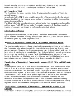linguistic minority groups: and the president may issue such directions to any state as he
considers necessary or properfor securing the provision of such facilities.”
(vi) Promotionof Hindi
The Constitution also makes provision for the development and propagation of Hindi - the
national language.
According to Article-351 “It is the special responsibility of the center to develop the national
language i.e., Hindi so that it may serve as a medium of instruction for all the elements of the
compositeculture of India.
Provision: India being a secular state, every religion has the right to popularize and spread its
religious ideals. Article 25(1) of the Indian Constitution guarantees all the citizens a right to
freedom of conscience and the right to profess and practice their religion.
(vii)Education for Women
Regarding education of women, Art 15(3) of the Constitution empowers the state to make
special provision for women including their education. Article 15(1) state, “the state shall not
discriminate against any citizen on grounds of sex.”
 Indian Constitution and the Role of Government at various Levels
The constitution clearly provides for the educational functions of government at various levels.
Our Constitution being a federal one divides powers in Venter and state and describes some
powers concurrent. The center has the power to legislate over the items in List I, while over the
items in List II, state has the power to legislate. Over the items in List III which is a concurrent
list, the centre and state both can legislate. While List I includes items which are of great
interest to the nation, List II includes items of local interest and List III includes items which
concern both centre and the states. Education is in the concurrent list, i.e.; List III.
Equalization of Educational Opportunities among SC, ST, Girls and Differently
Abled:
According to the census, the all India literacy rates of Scheduled Castes. and Scheduled Tribes
were 21,38 and 16,35 per cent respectively, as against 41, 20 per cent of the Non-Scheduled
caste and Non-Scheduled Tribe population sectors. The progress of the education of women of
these communities is poor. The literacy rates of women of the Scheduled Castes and Scheduled
Tribes were 10.30 and 8.04 per cent as against 29 per cent. 43 per cent of other population
sectors. The incidence of higher education in these communities is dismally low. The
imbalances in educational development between different population sectors lead to many
social and economic ills, in addition to the loss of human resourcedevelopment in the country
in general, and the non-harmonious development of the individual learners personality.
Objectives of Equalization of Educational Opportunities for the SC/ST
Students
i) Educational backwardness amongst the Scheduled Castes and Scheduled Tribes has been due
 