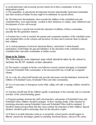 to social deprivation and economic poverty meted out to these communities in the pre
independence period.
ii) The inequalities in educational development between educationally backward communities
and other sections of Indian Society ought to be minimized by special efforts.
iii) The behavioral discrimination show towards the children of the scheduled caste and
scheduled tribes, even inadvertently, resulted in their disinterest in studies, early withdrawal and
development of a low self-concept.
iv) Teachers have a special role towards the education of children of these communities,
specially the first generation learners.
v) Teachers have a role to sensitize the parents and community members of the scheduled castes
and scheduled tribes on the schemes and incentives for them and to motivate them to educate
their children.
vi) A crash programme of universal functional literacy and teacher’s whole-hearted
participation would bridge the gap and imbalance in the education of the scheduled castes,
scheduled tribes and other communities in Indian society.
Steps to be Taken:
The following are some important steps which should be taken by the school to
facilitate the SC/ST students in their education.
(i) The teacher’s example in his/her own behavior towards students belonging to Scheduled
Caste and Scheduled Tribe communities is the most powerful way to build up a congenial
climate.
(ii) As a rule, the schoolstaff should seek, provide and ensure non-discrimination between the
children of Scheduled Castes, Scheduled Tribes and other communities.
iii) Use of caste name or derogatory words while calling roll calls or naming children should be
avoided.
iv) Teachers should lead all the children equally to participate in the curricular and co-curricular
activities of the schoolincluding games.
v) Frequent meetings between the staff schoolteachers, and parents of Scheduled Castes and
Scheduled Tribes children should be arranged. At these meeting details of the schemes for
promoting education among Scheduled Castes and Scheduled Tribes hold be explained. It
should be impressed upon them that they must continue the education of their children. Special
attention should be paid to motivating them for the education of girls.
vi) If there is an adult education centre in or around the school, teacher should suggest to
illiterate parents the advantages gained by attending functional literacy classes in the centre.
 