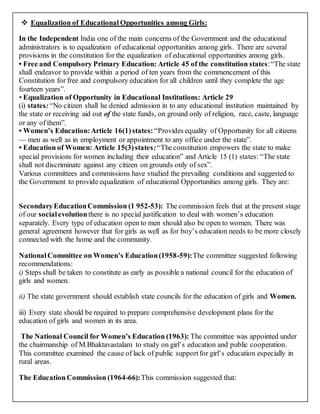  Equalization of Educational Opportunities among Girls:
In the Independent India one of the main concerns of the Government and the educational
administrators is to equalization of educational opportunities among girls. There are several
provisions in the constitution for the equalization of educational opportunities among girls.
• Free and Compulsory Primary Education: Article 45 of the constitution states:“The state
shall endeavor to provide within a period of ten years from the commencement of this
Constitution for free and compulsory education for all children until they complete the age
fourteen years”.
• Equalization of Opportunity in Educational Institutions: Article 29
(i) states:“No citizen shall he denied admission in to any educational institution maintained by
the state or receiving aid out of the state funds, on ground only of religion, race, caste, language
or any of them”.
• Women’s Education:Article 16(1)states: “Provides equality of Opportunity for all citizens
— men as well as in employment or appointment to any office under the state”.
• Education of Women: Article 15(3)states:“Theconstitution empowers the state to make
special provisions for women including their education” and Article 15 (1) states: “The state
shall not discriminate against any citizen on grounds only of sex”.
Various committees and commissions have studied the prevailing conditions and suggested to
the Government to provide equalization of educational Opportunities among girls. They are:
SecondaryEducationCommission (1 952-53): The commission feels that at the present stage
of our socialevolutionthere is no special justification to deal with women’s education
separately. Every type of education open to men should also be open to women. There was
general agreement however that for girls as well as for boy’s education needs to be more closely
connected with the home and the community.
NationalCommittee on Women’s Education(1958-59):The committee suggested following
recommendations:
i) Steps shall be taken to constitute as early as possible a national council for the education of
girls and women.
ii) The state government should establish state councils for the education of girls and Women.
iii) Every state should be required to prepare comprehensive development plans for the
education of girls and women in its area.
The National Council for Women’s Education (1963): The committee was appointed under
the chairmanship of M.Bhaktavastalam to study on girl’s education and public cooperation.
This committee examined the cause of lack of public supportfor girl’s education especially in
rural areas.
The EducationCommission (1964-66):This commission suggested that:
 