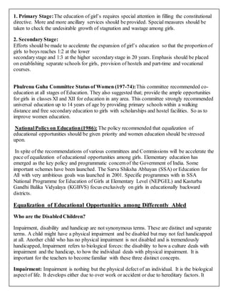1. Primary Stage:The education of girl’s requires special attention in filling the constitutional
directive. More and more ancillary services should be provided. Special measures should be
taken to check the undesirable growth of stagnation and wastage among girls.
2. SecondaryStage:
Efforts should be made to accelerate the expansion of girl’s education so that the proportion of
girls to boys reaches 1:2 at the lower
secondarystage and 1:3 at the higher secondarystage in 20 years. Emphasis should be placed
on establishing separate schools for girls, provision of hostels and part-time and vocational
courses.
Phulrenu Guha Committee Status of Women (197-74):This committee recommended co-
education at all stages of Education. They also suggested that; provide the ample opportunities
for girls in classes XI and XII for education in any area. This committee strongly recommended
universal education up to 14 years of age by providing primary schools within a walking
distance and free secondary education to girls with scholarships and hostel facilities. So as to
improve women education.
NationalPolicyon Education(1986): The policy recommended that equalization of
educational opportunities should be given priority and women education should be stressed
upon.
In spite of the recommendations of various committees and Commissions will be accelerate the
pace of equalization of educational opportunities among girls. Elementary education has
emerged as the key policy and programmatic concernof the Government of India. Some
important schemes have been launched. The Sarva Shiksha Abhayan (SSA) or Education for
All with very ambitious goals was launched in 2001. Specific programmes with in SSA
National Programme for Education of Girls at Elementary Level (NEPGEL) and Kasturba
Gandhi Balika Vidyalaya (KGBVS) focus exclusively on girls in educationally backward
districts.
Equalization of Educational Opportunities among Differently Abled
Who are the DisabledChildren?
Impairment, disability and handicap are not synonymous terms. These are distinct and separate
terms. A child might have a physical impairment and be disabled but may not feel handicapped
at all. Another child who has no physical impairment is not disabled and is tremendously
handicapped, Impairment refers to biological forces: the disability to how a culture deals with
impairment and the handicap, to how the individual deals with physical impairment. It is
important for the teachers to become familiar with these three distinct concepts.
Impairment: Impairment is nothing but the physical defect of an individual. It is the biological
aspectof life. It develops either due to over work or accident or due to hereditary factors. It
 