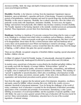 decreases mobility, limits the range and depth of interpersonal and social relationships which
causes psychological problems.
Disability: Disability is the behavior evolving from the impairment Impairment imposes
limitations upon an individual’s capacities and levels of functioning. Frequent or prolonged
periods of hospitalization, medical treatment and need for special drugs may develop disability.
Disability in this sense is temporary. Disability has a cultural aspectalso. How the culture of a
particular society deals with impairment, determines disability. In most cases, the negative
feelings and reactions from physically able children may develop a tendency towards disability.
The Visually impaired or the hearing impaired or the mentally retarded persons are permanently
disabled. These impairments prevent them from functioning in certain occupations.
Handicaps: Anything is a handicap, if it prevents someone from doing what he wants or ought
to do. Handicap is a technical term which refers to conditions such as blindness, deafness or
very low intelligence, which most people would agree are disadvantageous. But there is bound
to be disagreements about where the line is drawn between minor and real handicap and of
course, there can be paradoxical cases Where real handicap is turned to advantage., a beggar’s
livelihood from defect or deformity a serious wound that takes the soldier away from the danger
of fighting, a child’s ailment that gains him special sympathy etc.
There are ten officially recognized categories of disabled children requiring special educational
facilities children who are
(1) Blind (2) sighted (3) deaf (4) Partially hearing (5) educationally abnormal (6) epileptic (7)
maladjusted (8) physically handicapped (9) affected by speech defect and (10) delicate.
In modern sense, special type of education is prescribed to the disabled and gifted children, but
not usually used with the majority of average children. Webster defines “special” as
“distinguished by some unusual quality, uncommon, noteworthy, extraordinary, and additional
to regular, extra or employed for a certain purposein addition to the ordinary. This meaning of
“special” is applicable to special education, which aims at modifying school practices to help
the students with unique, uncommon, unusual, quality. It also aims at the modification of school
organization and instructional procedures used in general schoolsystem.
Seen from this angle, it appears that the national goals of development, integration, excellence,
and equity cannot be fulfilled without ensuring that every child in the country crossesa
minimum threshold of educational attainment. Even for facing the challenges of the world of
today, a minimum level of education is essential for the development of individual personality,
appreciation of the constraints and potentials of environment, internalizing a value system,
imbibing an awareness of social responsibilities and the acquisition of special capability o deal
with lifeline the years to come a general spread of this type of education will become crucial for
survival. Hence universalisation of elementary education has to be one of the essential
ingredients of national strategy.
 