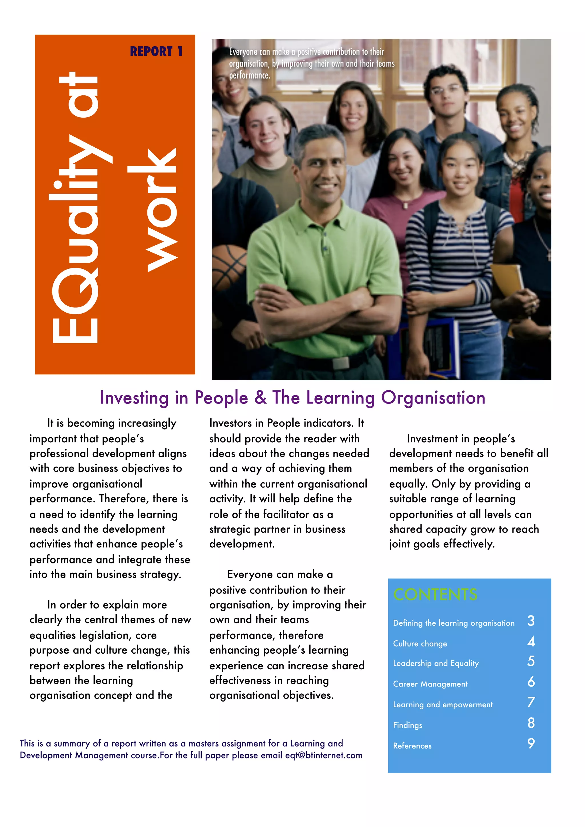 This is a summary of a report written as a masters assignment for a Learning and
Development Management course.For the full paper please email eqt@btinternet.com
EQualityat
work
REPORT 1
Investing in People & The Learning Organisation
It is becoming increasingly
important that people’s
professional development aligns
with core business objectives to
improve organisational
performance. Therefore, there is
a need to identify the learning
needs and the development
activities that enhance people’s
performance and integrate these
into the main business strategy.
In order to explain more
clearly the central themes of new
equalities legislation, core
purpose and culture change, this
report explores the relationship
between the learning
organisation concept and the
Investors in People indicators. It
should provide the reader with
ideas about the changes needed
and a way of achieving them
within the current organisational
activity. It will help define the
role of the facilitator as a
strategic partner in business
development.
Everyone can make a
positive contribution to their
organisation, by improving their
own and their teams
performance, therefore
enhancing people’s learning
experience can increase shared
effectiveness in reaching
organisational objectives.
Investment in people’s
development needs to benefit all
members of the organisation
equally. Only by providing a
suitable range of learning
opportunities at all levels can
shared capacity grow to reach
joint goals effectively.
CONTENTS	
Defining the learning organisation 	 3
Culture change	 4
Leadership and Equality 	 5
Career Management	 6
Learning and empowerment	 7
Findings 	 8
References 	 9
Everyone can make a positive contribution to their
organisation, by improving their own and their teams
performance.
 