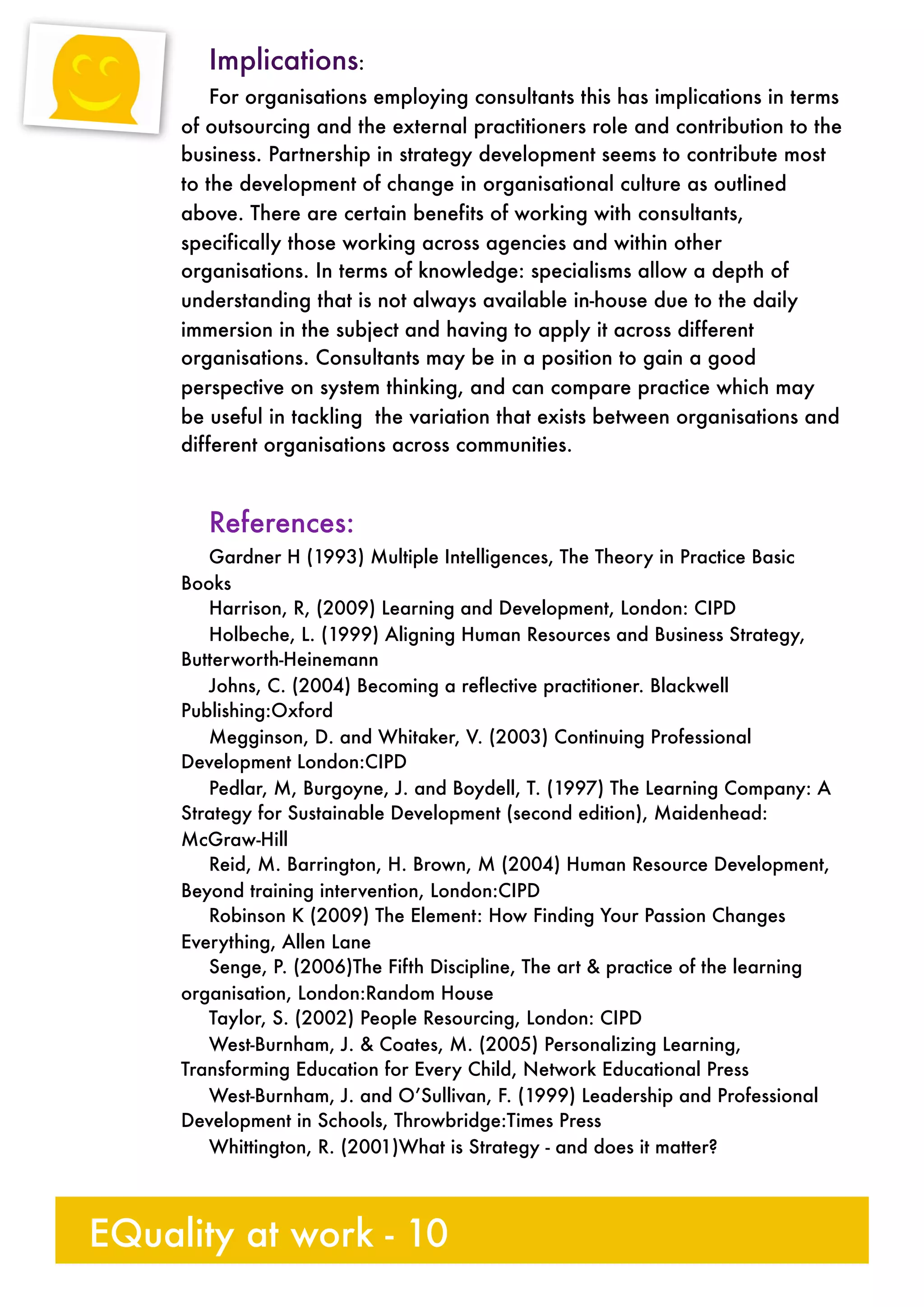 Implications:
For organisations employing consultants this has implications in terms
of outsourcing and the external practitioners role and contribution to the
business. Partnership in strategy development seems to contribute most
to the development of change in organisational culture as outlined
above. There are certain benefits of working with consultants,
specifically those working across agencies and within other
organisations. In terms of knowledge: specialisms allow a depth of
understanding that is not always available in-house due to the daily
immersion in the subject and having to apply it across different
organisations. Consultants may be in a position to gain a good
perspective on system thinking, and can compare practice which may
be useful in tackling the variation that exists between organisations and
different organisations across communities.
References:
Gardner H (1993) Multiple Intelligences, The Theory in Practice Basic
Books
Harrison, R, (2009) Learning and Development, London: CIPD
Holbeche, L. (1999) Aligning Human Resources and Business Strategy,
Butterworth-Heinemann
Johns, C. (2004) Becoming a reflective practitioner. Blackwell
Publishing:Oxford
Megginson, D. and Whitaker, V. (2003) Continuing Professional
Development London:CIPD
Pedlar, M, Burgoyne, J. and Boydell, T. (1997) The Learning Company: A
Strategy for Sustainable Development (second edition), Maidenhead:
McGraw-Hill
Reid, M. Barrington, H. Brown, M (2004) Human Resource Development,
Beyond training intervention, London:CIPD	
Robinson K (2009) The Element: How Finding Your Passion Changes
Everything, Allen Lane
Senge, P. (2006)The Fifth Discipline, The art & practice of the learning
organisation, London:Random House
Taylor, S. (2002) People Resourcing, London: CIPD
West-Burnham, J. & Coates, M. (2005) Personalizing Learning,
Transforming Education for Every Child, Network Educational Press
West-Burnham, J. and O’Sullivan, F. (1999) Leadership and Professional
Development in Schools, Throwbridge:Times Press
Whittington, R. (2001)What is Strategy - and does it matter?
EQuality at work - 10
 