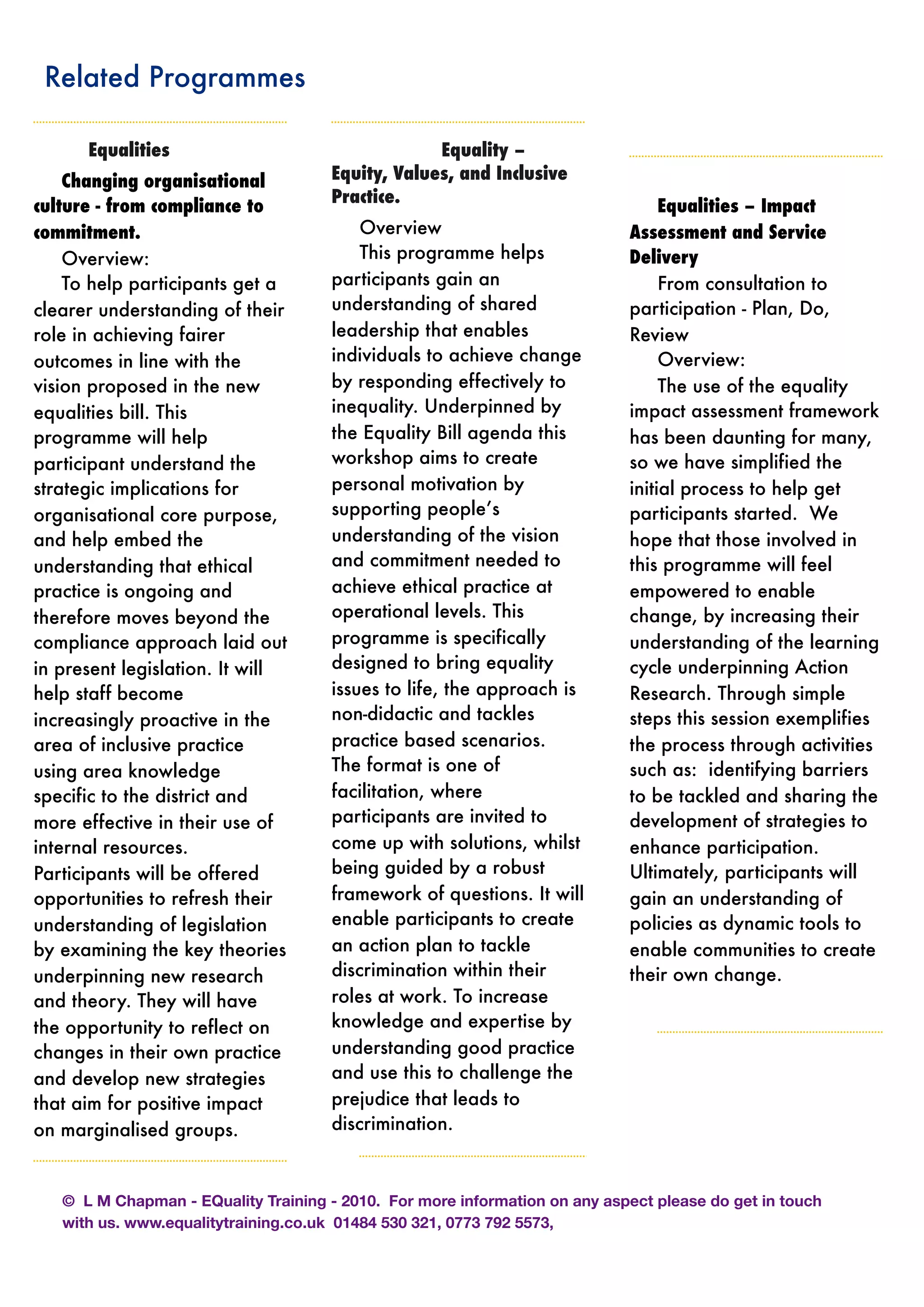 Related Programmes
	 Equalities
Changing organisational
culture - from compliance to
commitment.
Overview:
To help participants get a
clearer understanding of their
role in achieving fairer
outcomes in line with the
vision proposed in the new
equalities bill. This
programme will help
participant understand the
strategic implications for
organisational core purpose,
and help embed the
understanding that ethical
practice is ongoing and
therefore moves beyond the
compliance approach laid out
in present legislation. It will
help staff become
increasingly proactive in the
area of inclusive practice
using area knowledge
specific to the district and
more effective in their use of
internal resources.
Participants will be offered
opportunities to refresh their
understanding of legislation
by examining the key theories
underpinning new research
and theory. They will have
the opportunity to reflect on
changes in their own practice
and develop new strategies
that aim for positive impact
on marginalised groups.
Equality –
Equity, Values, and Inclusive
Practice.
Overview
This programme helps
participants gain an
understanding of shared
leadership that enables
individuals to achieve change
by responding effectively to
inequality. Underpinned by
the Equality Bill agenda this
workshop aims to create
personal motivation by
supporting people’s
understanding of the vision
and commitment needed to
achieve ethical practice at
operational levels. This
programme is specifically
designed to bring equality
issues to life, the approach is
non-didactic and tackles
practice based scenarios.
The format is one of
facilitation, where
participants are invited to
come up with solutions, whilst
being guided by a robust
framework of questions. It will
enable participants to create
an action plan to tackle
discrimination within their
roles at work. To increase
knowledge and expertise by
understanding good practice
and use this to challenge the
prejudice that leads to
discrimination.
Equalities – Impact
Assessment and Service
Delivery
From consultation to
participation - Plan, Do,
Review
Overview:
The use of the equality
impact assessment framework
has been daunting for many,
so we have simplified the
initial process to help get
participants started. We
hope that those involved in
this programme will feel
empowered to enable
change, by increasing their
understanding of the learning
cycle underpinning Action
Research. Through simple
steps this session exemplifies
the process through activities
such as: identifying barriers
to be tackled and sharing the
development of strategies to
enhance participation.
Ultimately, participants will
gain an understanding of
policies as dynamic tools to
enable communities to create
their own change.
© L M Chapman - EQuality Training - 2010. For more information on any aspect please do get in touch
with us. www.equalitytraining.co.uk 01484 530 321, 0773 792 5573,
 