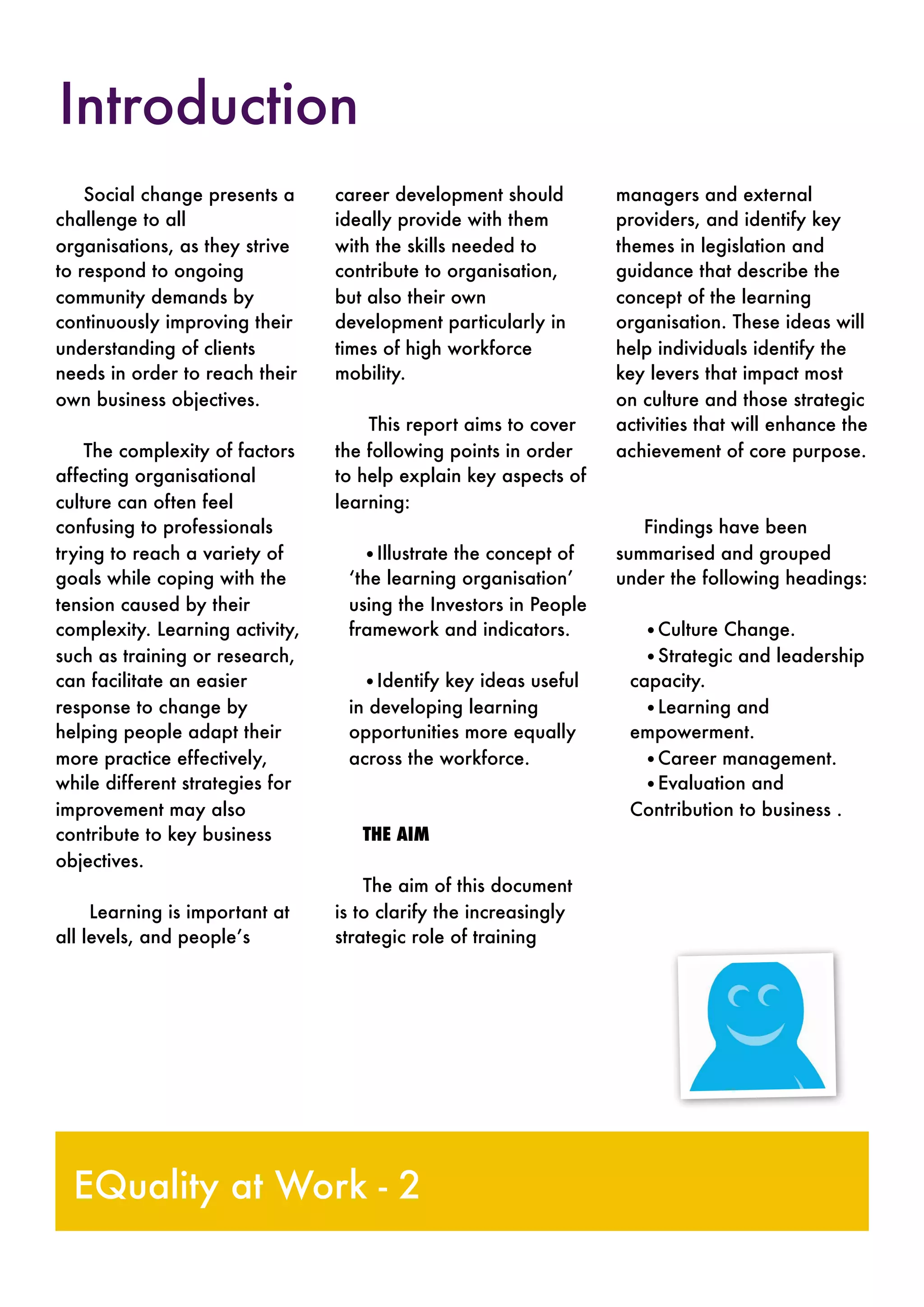 Social change presents a
challenge to all
organisations, as they strive
to respond to ongoing
community demands by
continuously improving their
understanding of clients
needs in order to reach their
own business objectives.
The complexity of factors
affecting organisational
culture can often feel
confusing to professionals
trying to reach a variety of
goals while coping with the
tension caused by their
complexity. Learning activity,
such as training or research,
can facilitate an easier
response to change by
helping people adapt their
more practice effectively,
while different strategies for
improvement may also
contribute to key business
objectives.
Learning is important at
all levels, and people’s
career development should
ideally provide with them
with the skills needed to
contribute to organisation,
but also their own
development particularly in
times of high workforce
mobility.
This report aims to cover
the following points in order
to help explain key aspects of
learning:
•Illustrate the concept of
‘the learning organisation’
using the Investors in People
framework and indicators.
•Identify key ideas useful
in developing learning
opportunities more equally
across the workforce.
THE AIM
The aim of this document
is to clarify the increasingly
strategic role of training
managers and external
providers, and identify key
themes in legislation and
guidance that describe the
concept of the learning
organisation. These ideas will
help individuals identify the
key levers that impact most
on culture and those strategic
activities that will enhance the
achievement of core purpose.
Findings have been
summarised and grouped
under the following headings:
•Culture Change.
•Strategic and leadership
capacity.
•Learning and
empowerment.
•Career management.
•Evaluation and
Contribution to business .
EQuality at Work - 2
Introduction
 