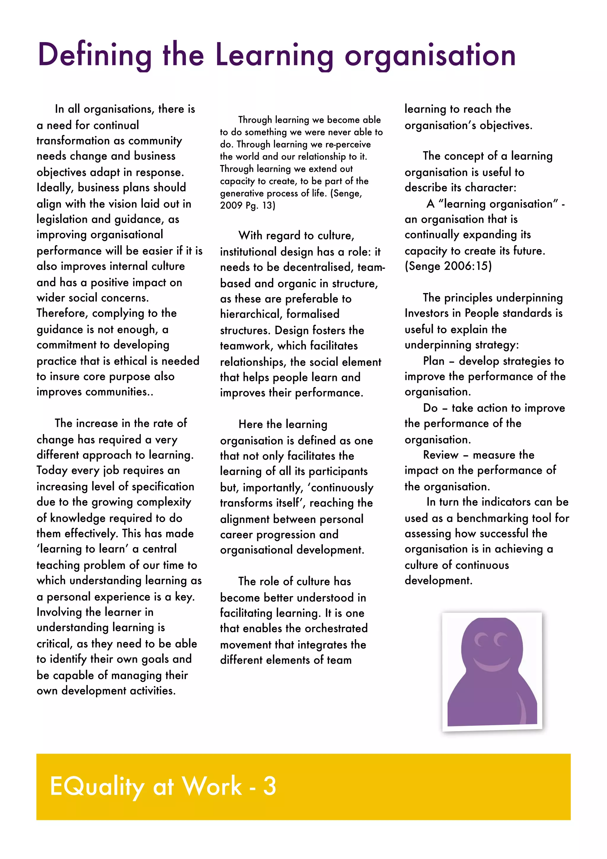 In all organisations, there is
a need for continual
transformation as community
needs change and business
objectives adapt in response.
Ideally, business plans should
align with the vision laid out in
legislation and guidance, as
improving organisational
performance will be easier if it is
also improves internal culture
and has a positive impact on
wider social concerns.
Therefore, complying to the
guidance is not enough, a
commitment to developing
practice that is ethical is needed
to insure core purpose also
improves communities..
The increase in the rate of
change has required a very
different approach to learning.
Today every job requires an
increasing level of specification
due to the growing complexity
of knowledge required to do
them effectively. This has made
‘learning to learn’ a central
teaching problem of our time to
which understanding learning as
a personal experience is a key.
Involving the learner in
understanding learning is
critical, as they need to be able
to identify their own goals and
be capable of managing their
own development activities.
Through learning we become able
to do something we were never able to
do. Through learning we re-perceive
the world and our relationship to it.
Through learning we extend out
capacity to create, to be part of the
generative process of life. (Senge,
2009 Pg. 13)
With regard to culture,
institutional design has a role: it
needs to be decentralised, team-
based and organic in structure,
as these are preferable to
hierarchical, formalised
structures. Design fosters the
teamwork, which facilitates
relationships, the social element
that helps people learn and
improves their performance.
Here the learning
organisation is defined as one
that not only facilitates the
learning of all its participants
but, importantly, ‘continuously
transforms itself’, reaching the
alignment between personal
career progression and
organisational development.
The role of culture has
become better understood in
facilitating learning. It is one
that enables the orchestrated
movement that integrates the
different elements of team
learning to reach the
organisation’s objectives.
The concept of a learning
organisation is useful to
describe its character:
A “learning organisation” -
an organisation that is
continually expanding its
capacity to create its future.
(Senge 2006:15)
The principles underpinning
Investors in People standards is
useful to explain the
underpinning strategy:
Plan – develop strategies to
improve the performance of the
organisation.
Do – take action to improve
the performance of the
organisation.
Review – measure the
impact on the performance of
the organisation.
In turn the indicators can be
used as a benchmarking tool for
assessing how successful the
organisation is in achieving a
culture of continuous
development.
EQuality at Work - 3
Defining the Learning organisation
 