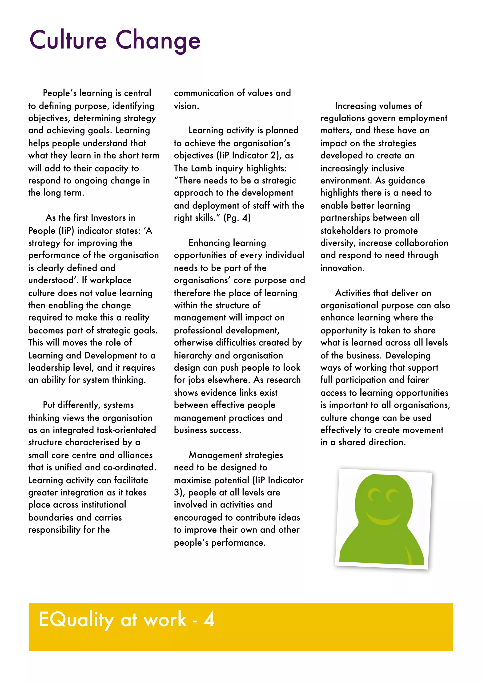 People’s learning is central
to defining purpose, identifying
objectives, determining strategy
and achieving goals. Learning
helps people understand that
what they learn in the short term
will add to their capacity to
respond to ongoing change in
the long term.
As the first Investors in
People (IiP) indicator states: ‘A
strategy for improving the
performance of the organisation
is clearly defined and
understood’. If workplace
culture does not value learning
then enabling the change
required to make this a reality
becomes part of strategic goals.
This will moves the role of
Learning and Development to a
leadership level, and it requires
an ability for system thinking.
Put differently, systems
thinking views the organisation
as an integrated task-orientated
structure characterised by a
small core centre and alliances
that is unified and co-ordinated.
Learning activity can facilitate
greater integration as it takes
place across institutional
boundaries and carries
responsibility for the
communication of values and
vision.
Learning activity is planned
to achieve the organisation’s
objectives (IiP Indicator 2), as
The Lamb inquiry highlights:
“There needs to be a strategic
approach to the development
and deployment of staff with the
right skills.” (Pg. 4)
Enhancing learning
opportunities of every individual
needs to be part of the
organisations’ core purpose and
therefore the place of learning
within the structure of
management will impact on
professional development,
otherwise difficulties created by
hierarchy and organisation
design can push people to look
for jobs elsewhere. As research
shows evidence links exist
between effective people
management practices and
business success.
Management strategies
need to be designed to
maximise potential (IiP Indicator
3), people at all levels are
involved in activities and
encouraged to contribute ideas
to improve their own and other
people’s performance.
Increasing volumes of
regulations govern employment
matters, and these have an
impact on the strategies
developed to create an
increasingly inclusive
environment. As guidance
highlights there is a need to
enable better learning
partnerships between all
stakeholders to promote
diversity, increase collaboration
and respond to need through
innovation.
Activities that deliver on
organisational purpose can also
enhance learning where the
opportunity is taken to share
what is learned across all levels
of the business. Developing
ways of working that support
full participation and fairer
access to learning opportunities
is important to all organisations,
culture change can be used
effectively to create movement
in a shared direction.
EQuality at work - 4
Culture Change
 
