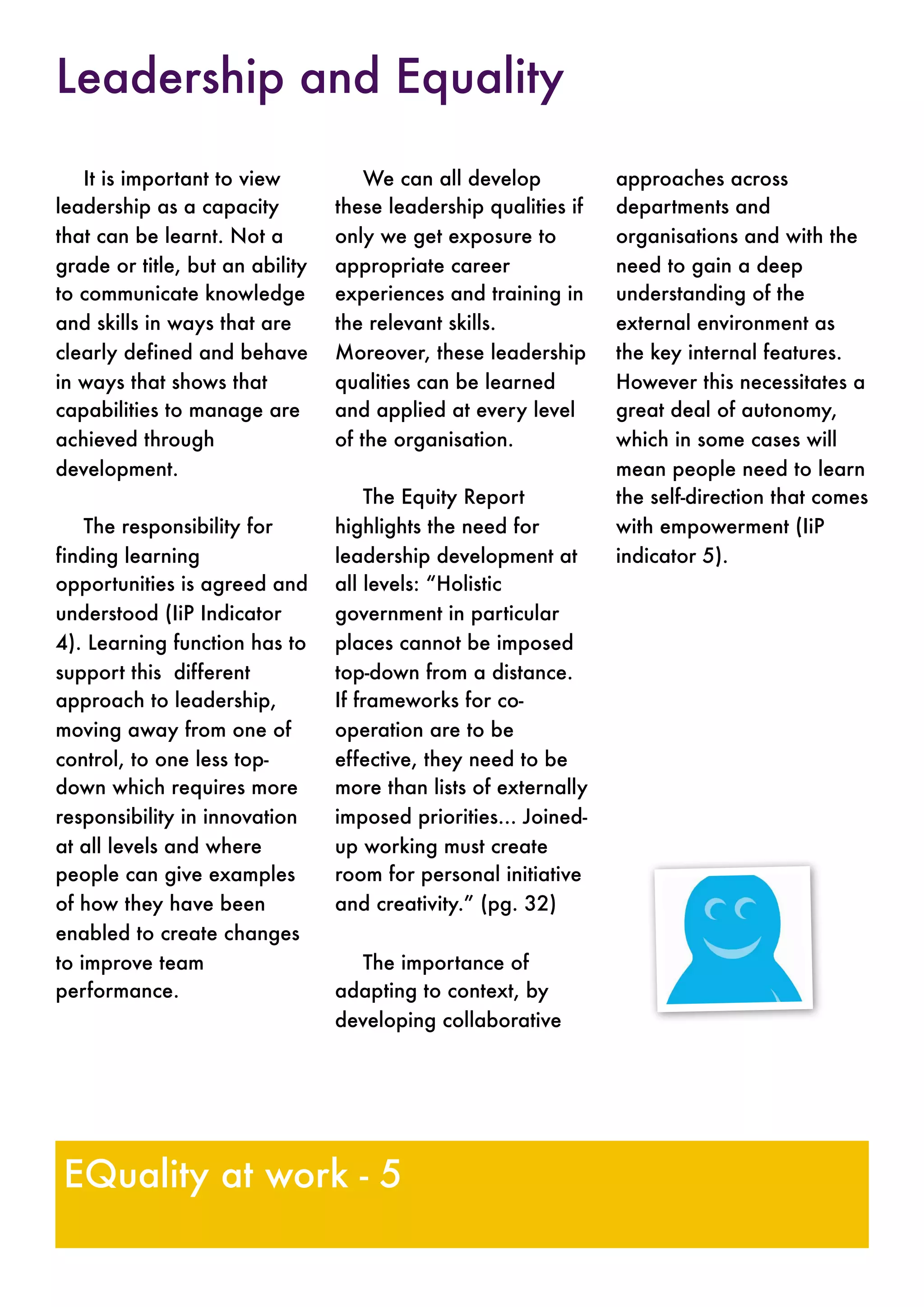 It is important to view
leadership as a capacity
that can be learnt. Not a
grade or title, but an ability
to communicate knowledge
and skills in ways that are
clearly defined and behave
in ways that shows that
capabilities to manage are
achieved through
development.
The responsibility for
finding learning
opportunities is agreed and
understood (IiP Indicator
4). Learning function has to
support this different
approach to leadership,
moving away from one of
control, to one less top-
down which requires more
responsibility in innovation
at all levels and where
people can give examples
of how they have been
enabled to create changes
to improve team
performance.
We can all develop
these leadership qualities if
only we get exposure to
appropriate career
experiences and training in
the relevant skills.
Moreover, these leadership
qualities can be learned
and applied at every level
of the organisation.
The Equity Report
highlights the need for
leadership development at
all levels: “Holistic
government in particular
places cannot be imposed
top-down from a distance.
If frameworks for co-
operation are to be
effective, they need to be
more than lists of externally
imposed priorities... Joined-
up working must create
room for personal initiative
and creativity.” (pg. 32)
The importance of
adapting to context, by
developing collaborative
approaches across
departments and
organisations and with the
need to gain a deep
understanding of the
external environment as
the key internal features.
However this necessitates a
great deal of autonomy,
which in some cases will
mean people need to learn
the self-direction that comes
with empowerment (IiP
indicator 5).
EQuality at work - 5
Leadership and Equality
 
