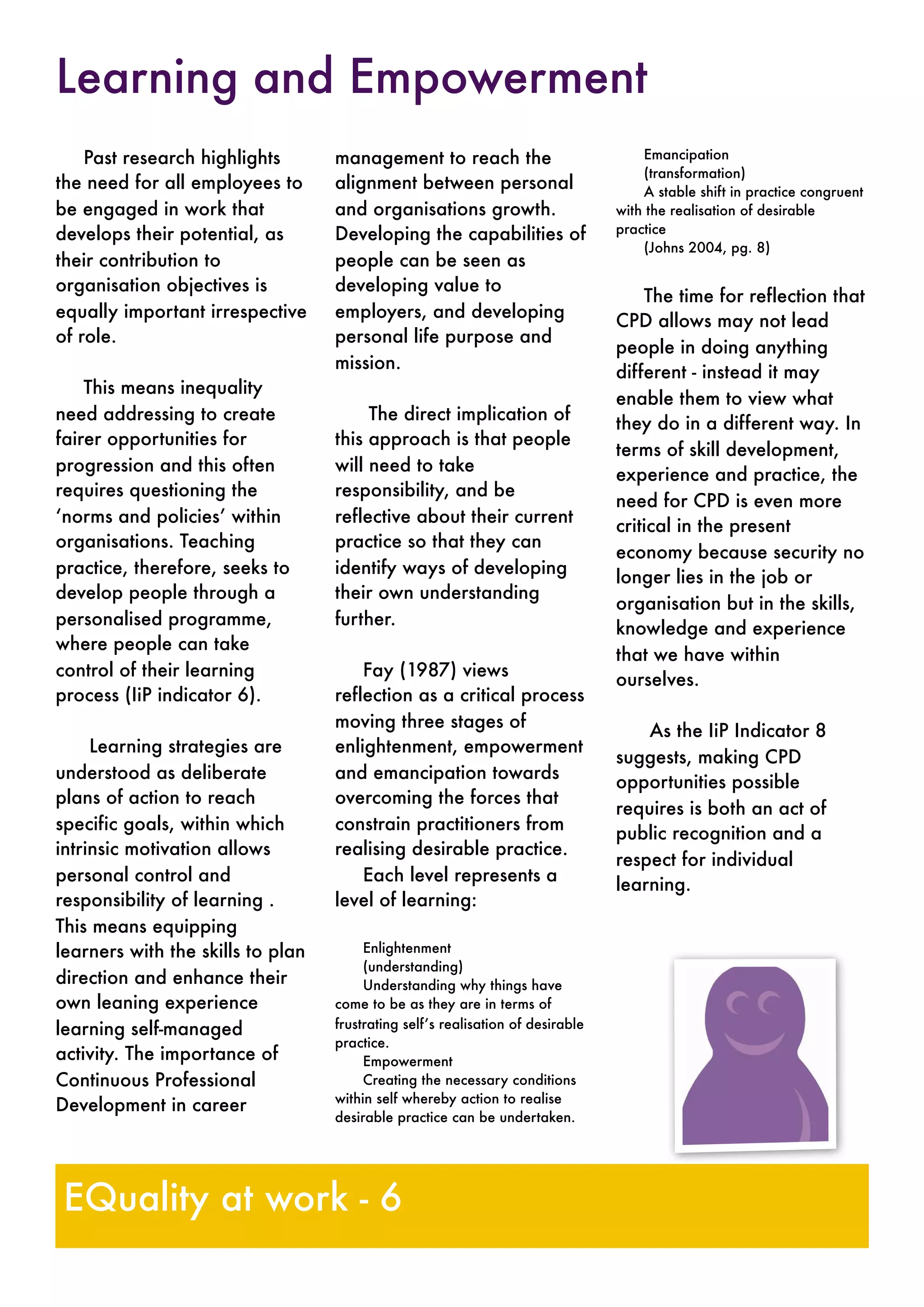 Past research highlights
the need for all employees to
be engaged in work that
develops their potential, as
their contribution to
organisation objectives is
equally important irrespective
of role.
This means inequality
need addressing to create
fairer opportunities for
progression and this often
requires questioning the
‘norms and policies’ within
organisations. Teaching
practice, therefore, seeks to
develop people through a
personalised programme,
where people can take
control of their learning
process (IiP indicator 6).
Learning strategies are
understood as deliberate
plans of action to reach
specific goals, within which
intrinsic motivation allows
personal control and
responsibility of learning .
This means equipping
learners with the skills to plan
direction and enhance their
own leaning experience
learning self-managed
activity. The importance of
Continuous Professional
Development in career
management to reach the
alignment between personal
and organisations growth.
Developing the capabilities of
people can be seen as
developing value to
employers, and developing
personal life purpose and
mission.
The direct implication of
this approach is that people
will need to take
responsibility, and be
reflective about their current
practice so that they can
identify ways of developing
their own understanding
further.
Fay (1987) views
reflection as a critical process
moving three stages of
enlightenment, empowerment
and emancipation towards
overcoming the forces that
constrain practitioners from
realising desirable practice.
Each level represents a
level of learning:
Enlightenment
(understanding)
Understanding why things have
come to be as they are in terms of
frustrating self’s realisation of desirable
practice.
Empowerment
Creating the necessary conditions
within self whereby action to realise
desirable practice can be undertaken.
Emancipation
(transformation)
A stable shift in practice congruent
with the realisation of desirable
practice
(Johns 2004, pg. 8)
The time for reflection that
CPD allows may not lead
people in doing anything
different - instead it may
enable them to view what
they do in a different way. In
terms of skill development,
experience and practice, the
need for CPD is even more
critical in the present
economy because security no
longer lies in the job or
organisation but in the skills,
knowledge and experience
that we have within
ourselves.
As the IiP Indicator 8
suggests, making CPD
opportunities possible
requires is both an act of
public recognition and a
respect for individual
learning.
Learning and Empowerment
EQuality at work - 6
 