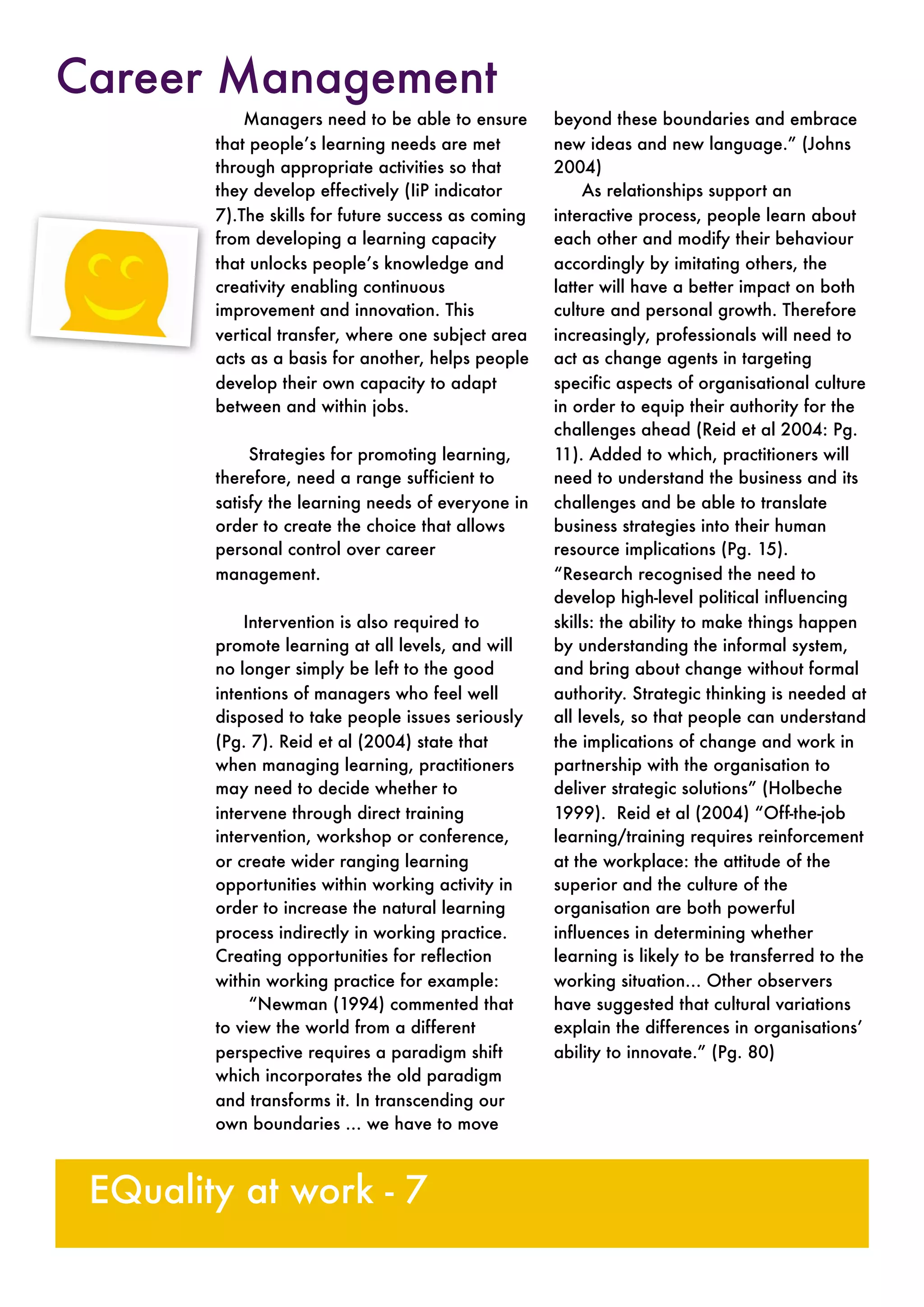 Managers need to be able to ensure
that people’s learning needs are met
through appropriate activities so that
they develop effectively (IiP indicator
7).The skills for future success as coming
from developing a learning capacity
that unlocks people’s knowledge and
creativity enabling continuous
improvement and innovation. This
vertical transfer, where one subject area
acts as a basis for another, helps people
develop their own capacity to adapt
between and within jobs.
Strategies for promoting learning,
therefore, need a range sufficient to
satisfy the learning needs of everyone in
order to create the choice that allows
personal control over career
management.
Intervention is also required to
promote learning at all levels, and will
no longer simply be left to the good
intentions of managers who feel well
disposed to take people issues seriously
(Pg. 7). Reid et al (2004) state that
when managing learning, practitioners
may need to decide whether to
intervene through direct training
intervention, workshop or conference,
or create wider ranging learning
opportunities within working activity in
order to increase the natural learning
process indirectly in working practice.
Creating opportunities for reflection
within working practice for example:
“Newman (1994) commented that
to view the world from a different
perspective requires a paradigm shift
which incorporates the old paradigm
and transforms it. In transcending our
own boundaries … we have to move
beyond these boundaries and embrace
new ideas and new language.” (Johns
2004)
As relationships support an
interactive process, people learn about
each other and modify their behaviour
accordingly by imitating others, the
latter will have a better impact on both
culture and personal growth. Therefore
increasingly, professionals will need to
act as change agents in targeting
specific aspects of organisational culture
in order to equip their authority for the
challenges ahead (Reid et al 2004: Pg.
11). Added to which, practitioners will
need to understand the business and its
challenges and be able to translate
business strategies into their human
resource implications (Pg. 15).
“Research recognised the need to
develop high-level political influencing
skills: the ability to make things happen
by understanding the informal system,
and bring about change without formal
authority. Strategic thinking is needed at
all levels, so that people can understand
the implications of change and work in
partnership with the organisation to
deliver strategic solutions” (Holbeche
1999). Reid et al (2004) “Off-the-job
learning/training requires reinforcement
at the workplace: the attitude of the
superior and the culture of the
organisation are both powerful
influences in determining whether
learning is likely to be transferred to the
working situation… Other observers
have suggested that cultural variations
explain the differences in organisations’
ability to innovate.” (Pg. 80)
EQuality at work - 7
Career Management
 