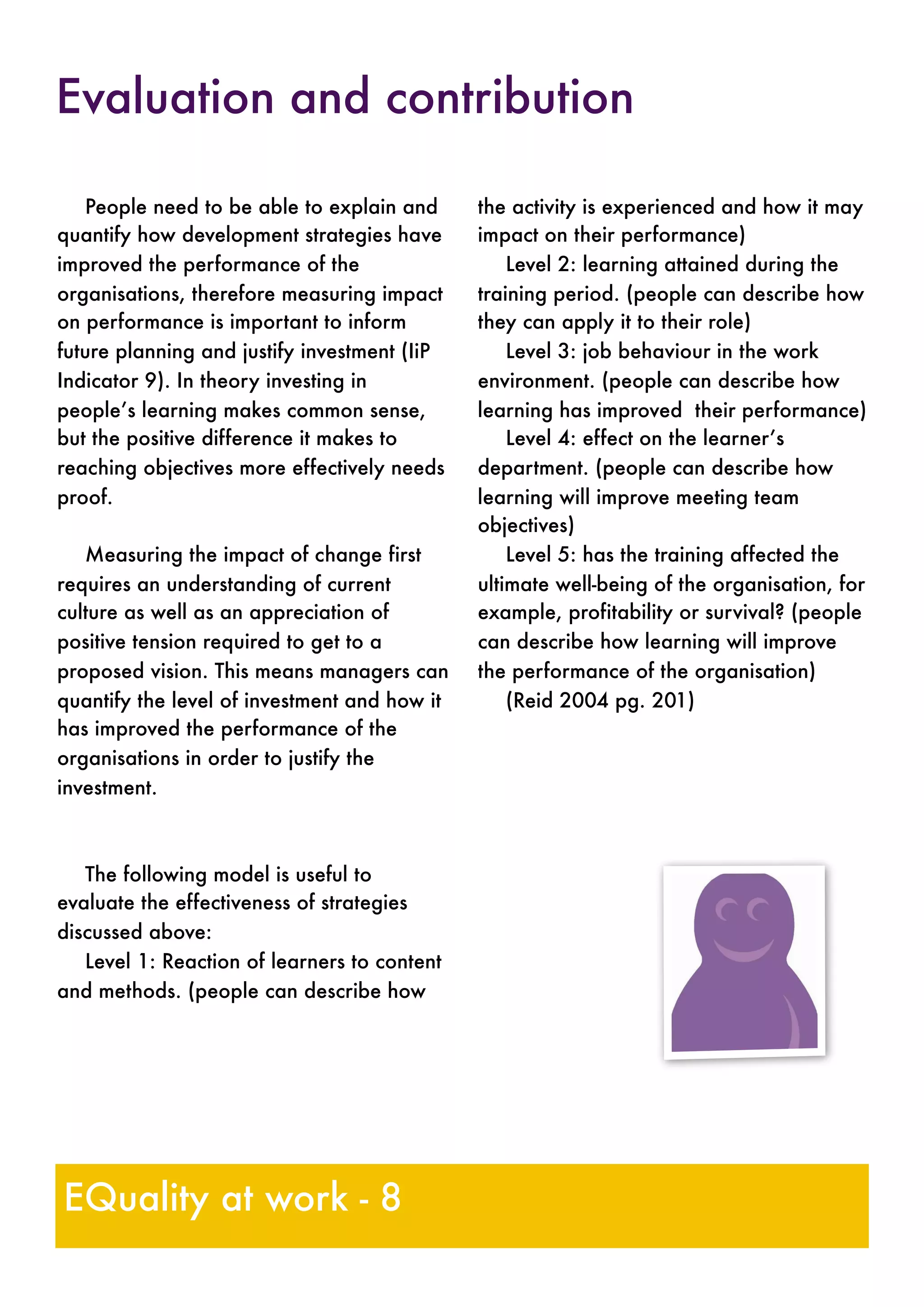 People need to be able to explain and
quantify how development strategies have
improved the performance of the
organisations, therefore measuring impact
on performance is important to inform
future planning and justify investment (IiP
Indicator 9). In theory investing in
people’s learning makes common sense,
but the positive difference it makes to
reaching objectives more effectively needs
proof.
Measuring the impact of change first
requires an understanding of current
culture as well as an appreciation of
positive tension required to get to a
proposed vision. This means managers can
quantify the level of investment and how it
has improved the performance of the
organisations in order to justify the
investment.
The following model is useful to
evaluate the effectiveness of strategies
discussed above:
Level 1: Reaction of learners to content
and methods. (people can describe how
the activity is experienced and how it may
impact on their performance)
Level 2: learning attained during the
training period. (people can describe how
they can apply it to their role)
Level 3: job behaviour in the work
environment. (people can describe how
learning has improved their performance)
Level 4: effect on the learner’s
department. (people can describe how
learning will improve meeting team
objectives)
Level 5: has the training affected the
ultimate well-being of the organisation, for
example, profitability or survival? (people
can describe how learning will improve
the performance of the organisation)
(Reid 2004 pg. 201)
Evaluation and contribution
EQuality at work - 8
 