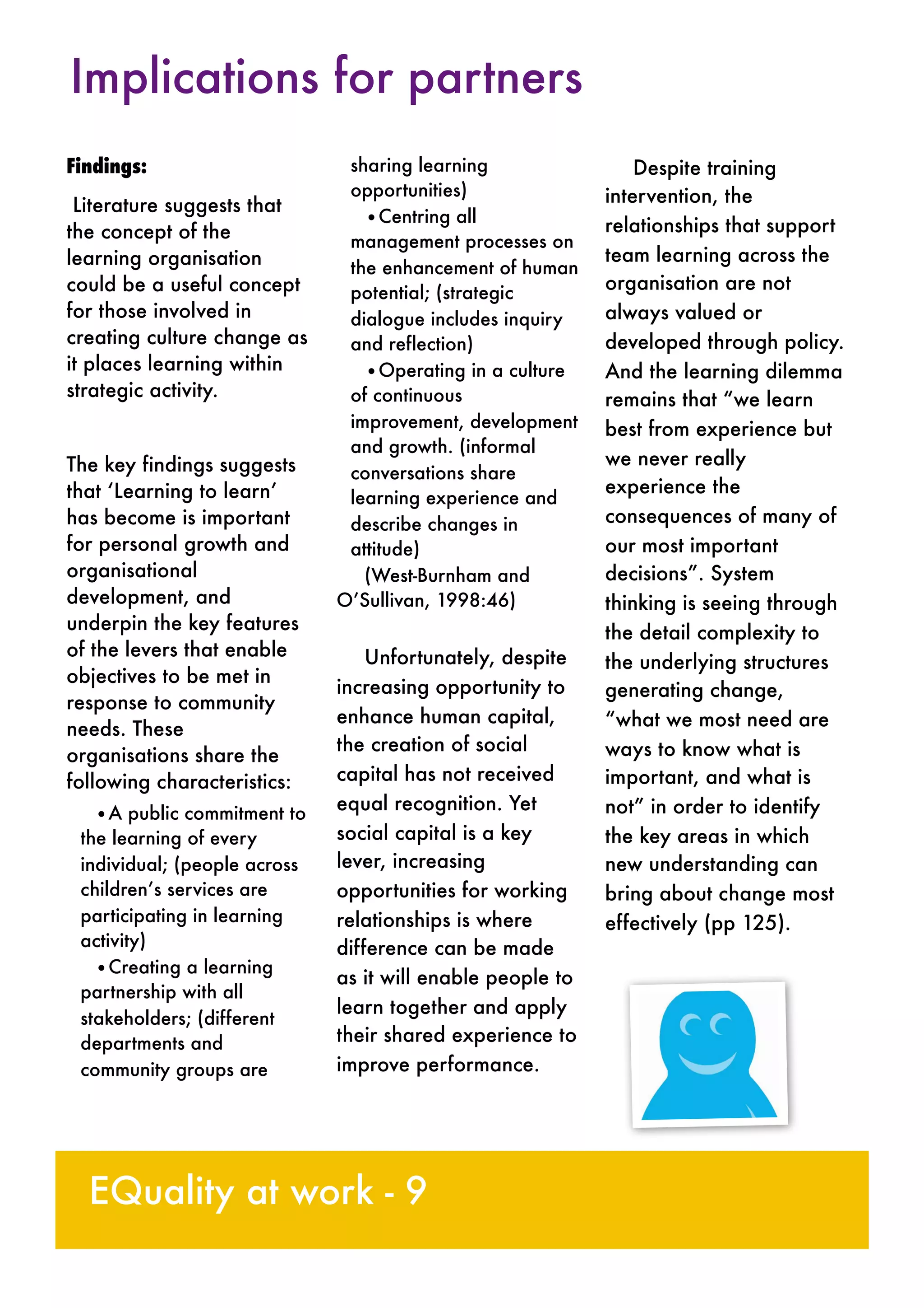 Findings:
Literature suggests that
the concept of the
learning organisation
could be a useful concept
for those involved in
creating culture change as
it places learning within
strategic activity.
The key findings suggests
that ‘Learning to learn’
has become is important
for personal growth and
organisational
development, and
underpin the key features
of the levers that enable
objectives to be met in
response to community
needs. These
organisations share the
following characteristics:
•A public commitment to
the learning of every
individual; (people across
children’s services are
participating in learning
activity)
•Creating a learning
partnership with all
stakeholders; (different
departments and
community groups are
sharing learning
opportunities)
•Centring all
management processes on
the enhancement of human
potential; (strategic
dialogue includes inquiry
and reflection)
•Operating in a culture
of continuous
improvement, development
and growth. (informal
conversations share
learning experience and
describe changes in
attitude)
(West-Burnham and
O’Sullivan, 1998:46)
Unfortunately, despite
increasing opportunity to
enhance human capital,
the creation of social
capital has not received
equal recognition. Yet
social capital is a key
lever, increasing
opportunities for working
relationships is where
difference can be made
as it will enable people to
learn together and apply
their shared experience to
improve performance.
Despite training
intervention, the
relationships that support
team learning across the
organisation are not
always valued or
developed through policy.
And the learning dilemma
remains that “we learn
best from experience but
we never really
experience the
consequences of many of
our most important
decisions”. System
thinking is seeing through
the detail complexity to
the underlying structures
generating change,
“what we most need are
ways to know what is
important, and what is
not” in order to identify
the key areas in which
new understanding can
bring about change most
effectively (pp 125).
Implications for partners
EQuality at work - 9
 
