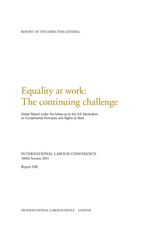 REPORT OF THE DIRECTOR-GENERAL




Equality at work:
The continuing challenge
Global Report under the follow-up to the ILO Declaration
on Fundamental Principles and Rights at Work




INTERNATIONAL LABOUR CONFERENCE
100th Session 2011

Report I(B)




INTERNATIONAL LABOUR OFFICE              GENEVA
 