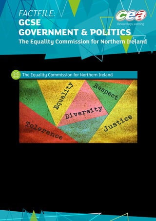 1
FACTFILE:
GCSE
GOVERNMENT & POLITICS
The Equality Commission for Northern Ireland
The purpose of this Fact File is to give students an idea of what the Equality Commission was set up to do
and what it does currently. Students do not need to know any of the detailed information in the Fact File
and will not be expected or required to recall it in examinations. Students should know that the Equality
Commission was set up to safeguard the rights of Northern Ireland’s citizens and should know some of the
ways in which it can perform this role.
The Equality Commission was set up as part of the legislation which brought in the Good Friday Agreement
in 1998. It was set up by the Northern Ireland Act 1998 and first began to operate in September 1999. The
first Chief Commissioner was Joan Harbison. The role of the Equality Commission is to promote equality
and bring an end to discrimination in a range of specific areas. In the Good Friday Agreement the British
government promised to promote diversity and eliminate discrimination and Section 75 of the Act identified
nine characteristics which needed the protection of the law.
The Equality Commission for Northern Ireland
©
benjaminec_iStock_ThinkstockPhotos
 