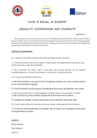 “s/HE IS EQUAL IN EUROPE”
EQUALITY COMPROMISE FOR STUDENTS
28/03/2016
This compromise isanactivity of our Erasmus+ K2 Strategic School Partnership Project named “S/He Is
Equal In Europe”and isan ethicagreementthatis prepared for pupils with the aim of reinforcing equality
betweenmanandwomanat school andhome-life, stopping every kind of discrimination, and supplying a
respectable and equitable learning environment.
ARTICLES OF COMPROMISE:
As a student of Selimiye Vocational and Technical High School, I promise…
1. To help my teacher with my all mates in organization and application of classroom rules ,
and to obey these rules like everybody,
2. Not to prevent my mates’ right of education and learning because of my negative
attitudes/behaviour, and not to disrespect to my teacher’s personality rights.
3. To respect to individual differences.
4. Not to discriminate in any way in terms of language, religion, sect, race or gender and not
to use a discriminative language.
5. To call my friends not with injurious and offending nick names, but with their own names.
6. Not to swear and not to use bad language including slang or sexual words at school.
7. Not to assault any mates verbally or physically and not to resort to violance.
8. To protect my younger or weak school mates and to help them when they need.
9. To take responsibility for classroom cleaning without making gender discrimination.
10. To help my family,especially to my mother with all chores and housework, and to share
all responsibilities at home.
Student’s
Name-Surname:
Class-Number :
Signature :
 