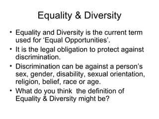 Equality & Diversity
• Equality and Diversity is the current term
  used for ‘Equal Opportunities’.
• It is the legal obligation to protect against
  discrimination.
• Discrimination can be against a person’s
  sex, gender, disability, sexual orientation,
  religion, belief, race or age.
• What do you think the definition of
  Equality & Diversity might be?
 