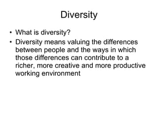 Diversity What is diversity? Diversity means valuing the differences between people and the ways in which those differences can contribute to a richer, more creative and more productive working environment 
