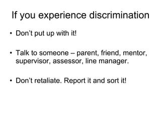 If you experience discrimination Don’t put up with it!  Talk to someone – parent, friend, mentor, supervisor, assessor, line manager. Don’t retaliate. Report it and sort it! 