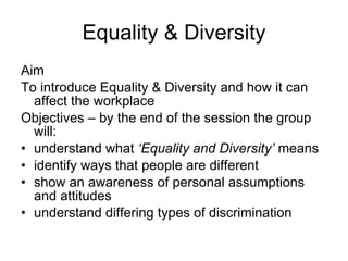 Equality & Diversity Aim To introduce Equality & Diversity and how it can affect the workplace Objectives – by the end of the session the group will: understand what  ‘Equality and Diversity’  means identify ways that people are different show an awareness of personal assumptions and attitudes understand differing types of discrimination 