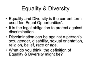 Equality & Diversity Equality and Diversity is the current term used for ‘Equal Opportunities’. It is the legal obligation to protect against discrimination. Discrimination can be against a person’s sex, gender, disability, sexual orientation, religion, belief, race or age. What do you think  the definition of Equality & Diversity might be? 