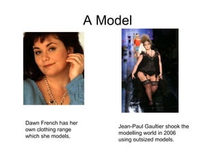 A Model  Dawn French has her own clothing range which she models. Jean-Paul Gaultier shook the modelling world in 2006 using outsized models. 