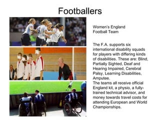 Footballers Women’s England  Football Team The F.A. supports six international disability squads for players with differing kinds of disabilities. These are: Blind, Partially Sighted, Deaf and Hearing Impaired, Cerebral Palsy, Learning Disabilities, Amputee.  The teams all receive official England kit, a physio, a fully-trained technical advisor, and money towards travel costs for attending European and World Championships.  