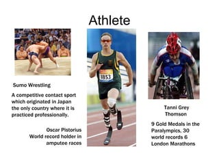 Athlete Tanni Grey Thomson 9 Gold Medals in the Paralympics, 30 world records 6 London Marathons Oscar Pistorius World record holder in amputee races Sumo Wrestling A competitive contact sport which originated in Japan the only country where it is practiced professionally. 