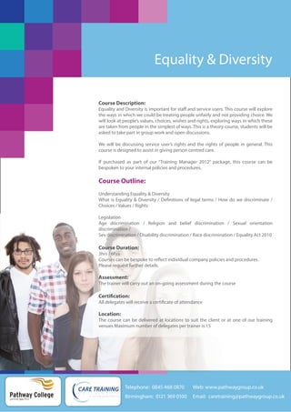Equality & Diversity
Course Description:
Equality and Diversity is important for staff and service users. This course will explore
the ways in which we could be treating people unfairly and not providing choice. We
will look at people’s values, choices, wishes and rights, exploring ways in which these
are taken from people in the simplest of ways. This is a theory course, students will be
asked to take part in group work and open discussions.
We will be discussing service user’s rights and the rights of people in general. This
course is designed to assist in giving person centred care.
If purchased as part of our “Training Manager 2012” package, this course can be
bespoken to your internal policies and procedures.

Course Outline:
Understanding Equality & Diversity
What is Equality & Diversity / Definitions of legal terms / How do we discriminate /
Choices / Values / Rights
Legislation
Age discrimination / Religion and belief discrimination / Sexual orientation
discrimination /
Sex discrimination / Disability discrimination / Race discrimination / Equality Act 2010

Course Duration:
3hrs / 6hrs
Courses can be bespoke to reflect individual company policies and procedures.
Please request further details.

Assessment:
The trainer will carry out an on-going assessment during the course

Certification:
All delegates will receive a certificate of attendance

Location:
The course can be delivered at locations to suit the client or at one of our training
venues Maximum number of delegates per trainer is 15

Telephone: 0845 468 0870

Pathway College
putting you first

Web: www.pathwaygroup.co.uk

Birmingham: 0121 369 0100

Email: caretraining@pathwaygroup.co.uk

 