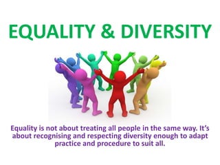 EQUALITY & DIVERSITY
Equality is not about treating all people in the same way. It’s
about recognising and respecting diversity enough to adapt
practice and procedure to suit all.
 