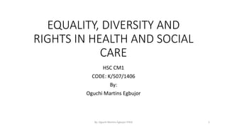 EQUALITY, DIVERSITY AND
RIGHTS IN HEALTH AND SOCIAL
CARE
HSC CM1
CODE: K/507/1406
By:
Oguchi Martins Egbujor
By: Oguchi Martins Egbujor FHEA 1
 