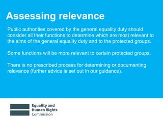 Assessing relevance Public authorities covered by the general equality duty should consider all their functions to determine which are most relevant to the aims of the general equality duty and to the protected groups.  Some functions will be more relevant to certain protected groups.  There is no prescribed process for determining or documenting relevance (further advice is set out in our guidance).  