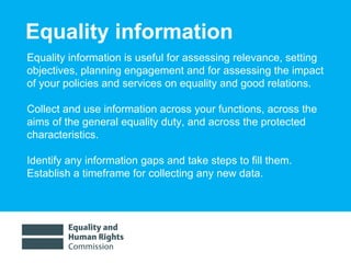 Equality information Equality information is useful for assessing relevance, setting objectives, planning engagement and for assessing the impact of your policies and services on equality and good relations.  Collect and use information across your functions, across the aims of the general equality duty, and across the protected characteristics. Identify any information gaps and take steps to fill them.  Establish a timeframe for collecting any new data. 