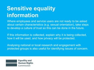 Sensitive equality information Where employees and service users are not ready to be asked about certain characteristics (e.g. sexual orientation), take steps to develop a culture of trust so this can be done in the future.  If this information is collected, explain why it is being collected, how it will be used, and how privacy will be protected.  Analysing national or local research and engagement with protected groups is also useful for identifying issues of concern.  