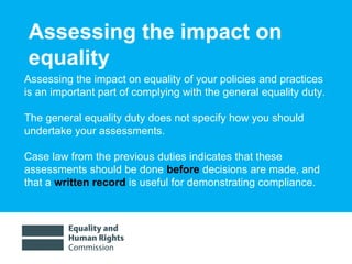Assessing the impact on equality  Assessing the impact on equality of your policies and practices  is an important part of complying with the general equality duty.  The general equality duty does not specify how you should undertake your assessments.  Case law from the previous duties indicates that these assessments should be done  before   decisions are made, and that a  written record  is useful for demonstrating compliance.  