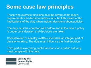 Some case law principles Those who exercise functions must be aware of the duty’s requirements and decision-makers must be fully aware of the implications of the duty when making decisions about policies.  The duty must be complied with before and at the time a policy is under consideration and decisions are taken.  Consideration of equality matters should be an integral part of decision-making. The duty must influence the final decision.  Third parties exercising public functions for a public authority  must comply with the duty.  