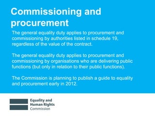 Commissioning and procurement The general equality duty applies to procurement and commissioning by authorities listed in schedule 19,  regardless of the value of the contract.  The general equality duty applies to procurement and commissioning by organisations who are delivering public functions (but only in relation to their public functions).  The Commission is planning to publish a guide to equality and procurement early in 2012. 