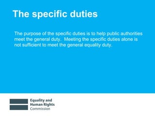 The specific duties The purpose of the specific duties is to  help public authorities meet the general duty.  Meeting the specific duties alone is not sufficient to meet the general equality duty.   
