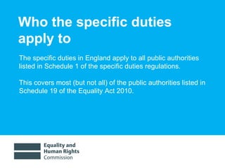 Who the specific duties apply to The specific duties in England apply to all public authorities listed in Schedule 1 of the specific duties regulations. This covers most (but not all) of the public authorities listed in Schedule 19 of the Equality Act 2010. 