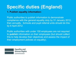 Specific duties (England)  1. Publish equality information: Public authorities to publish information to demonstrate compliance with the general equality duty by 31 January 2012, then annually.  Schools and pupil referral units should do this by 6 April 2012.  Public authorities with under 150 employees are not required to  publish  information on their employees (but should collect this to help develop their objectives and assess the impact of their employment policies on equality). 