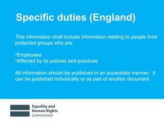 Specific duties (England) This information shall include information relating to people from protected groups who are: Employees Affected by its policies and practices  All information should be published in an accessible manner.  It can be published individually or as part of another document.  