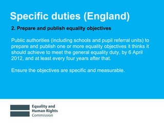 Specific duties (England)  2. Prepare and publish equality objectives  Public authorities (including schools and pupil referral units) to prepare and publish one or more equality objectives it thinks it should achieve to meet the general equality duty, by 6 April 2012, and at least every four years after that.  Ensure the objectives are specific and measurable.  