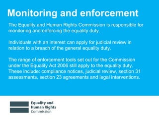 Monitoring and enforcement The Equality and Human Rights Commission is responsible for monitoring and enforcing the equality duty. Individuals with an interest can apply for judicial review in relation to a breach of the general equality duty.  The range of enforcement tools set out for the Commission under the Equality Act 2006 still apply to the equality duty.  These include: compliance notices, judicial review, section 31 assessments, section 23 agreements and legal interventions. 