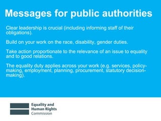 Messages for public authorities Clear leadership is crucial (including informing staff of their obligations).  Build on your work on the race, disability, gender duties.  Take action proportionate to the relevance of an issue to equality and to good relations.  The equality duty applies across your work (e.g. services, policy-making, employment, planning, procurement, statutory decision-making).  