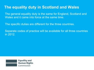 The equality duty in Scotland and Wales The general equality duty is the same for England, Scotland and Wales and it came into force at the same time.  The specific duties are different for the three countries. Separate codes of practice will be available for all three countries in 2012.  